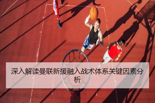 深入解读曼联新援融入战术体系关键因素分析